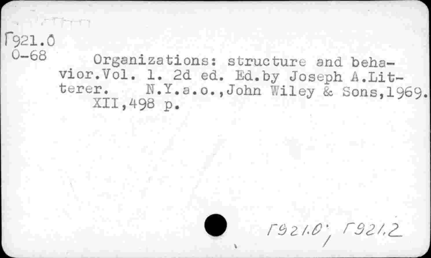 ﻿[*921.0
0-68 Organizations: structure and behavior.Vol. 1. 2d ed. Ed.by Joseph A.bitterer. N.Y.a.o.,John Wiley & Sons,1969.
XII,498 p.